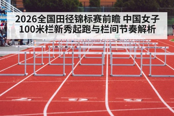 2026全国田径锦标赛前瞻 中国女子100米栏新秀起跑与栏间节奏解析