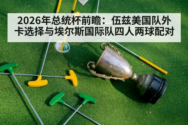 2026年总统杯前瞻：伍兹美国队外卡选择与埃尔斯国际队四人两球配对