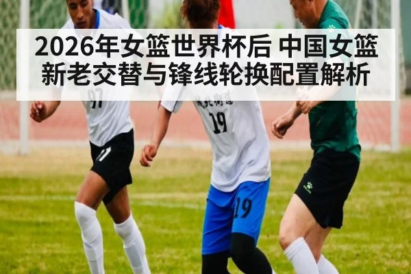 2026年女篮世界杯后 中国女篮新老交替与锋线轮换配置解析